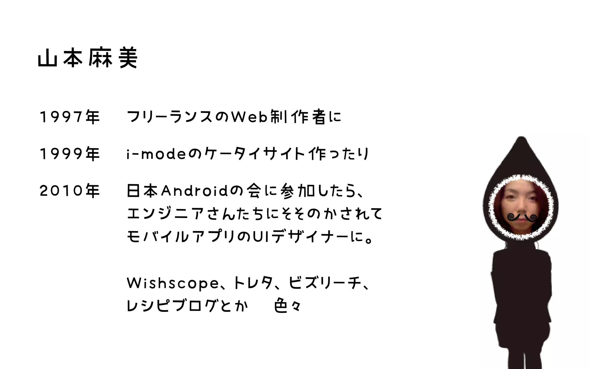 山本麻美
1997年 フリーランスのWeb制作者に
1999年 i‑modeのケータイサイト作ったり
2010年 日本Androidの会に参加したら、 エンジニアさんたちにそそのかされて モバイルアプリのUIデザイナーに。  Wishscope、トレタ、ビズリーチ、 レシピブログとか　色々
 