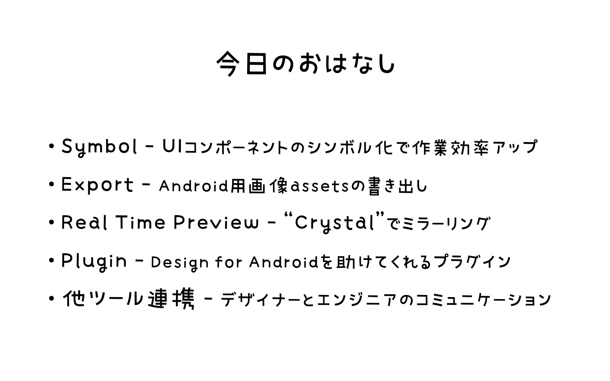 今日のおはなし
・Symbol ‑ UIコンポーネントのシンボル化で作業効率アップ 
・Export ‑ Android用画像assetsの書き出し 
・Real Time Preview ‑ “Crystal”でミラーリング 
・Plugin ‑ Design for Androidを助けてくれるプラグイン 
・他ツール連携 ‑ デザイナーとエンジニアのコミュニケーション
 