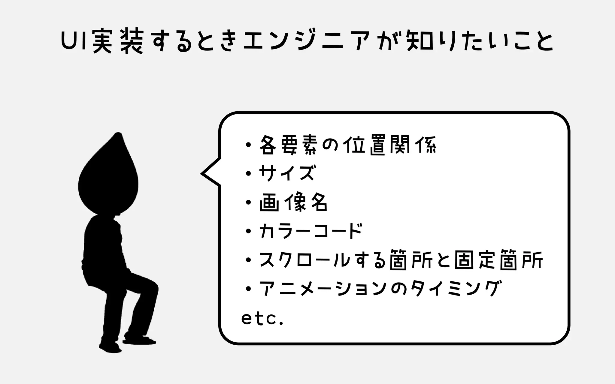 UI実装するときエンジニアが知りたいこと
・各要素の位置関係 ・サイズ ・画像名 ・カラーコード ・スクロールする箇所と固定箇所 ・アニメーションのタイミング etc.
 