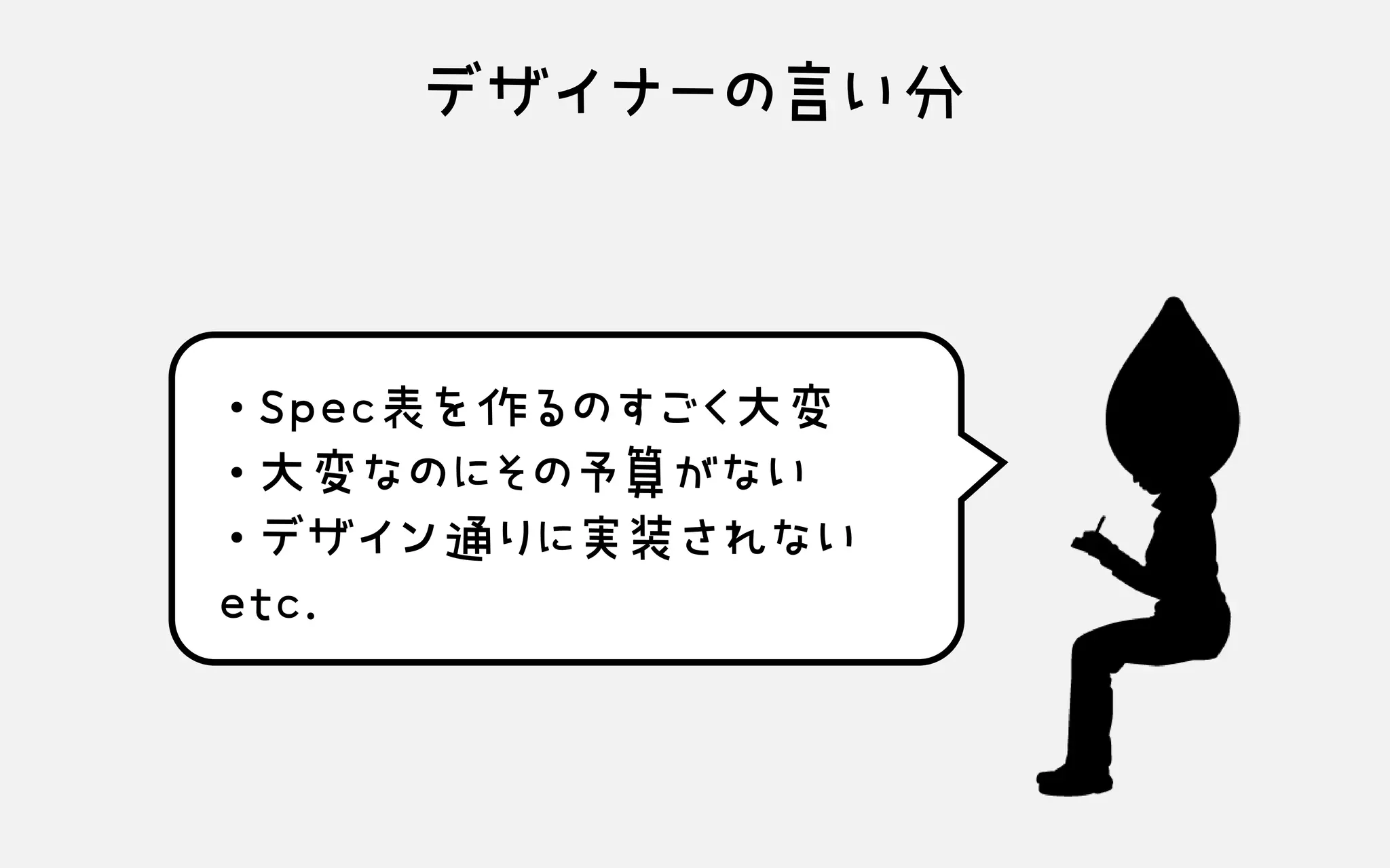 デザイナーの言い分
・Spec表を作るのすごく大変 ・大変なのにその予算がない ・デザイン通りに実装されない etc.
 