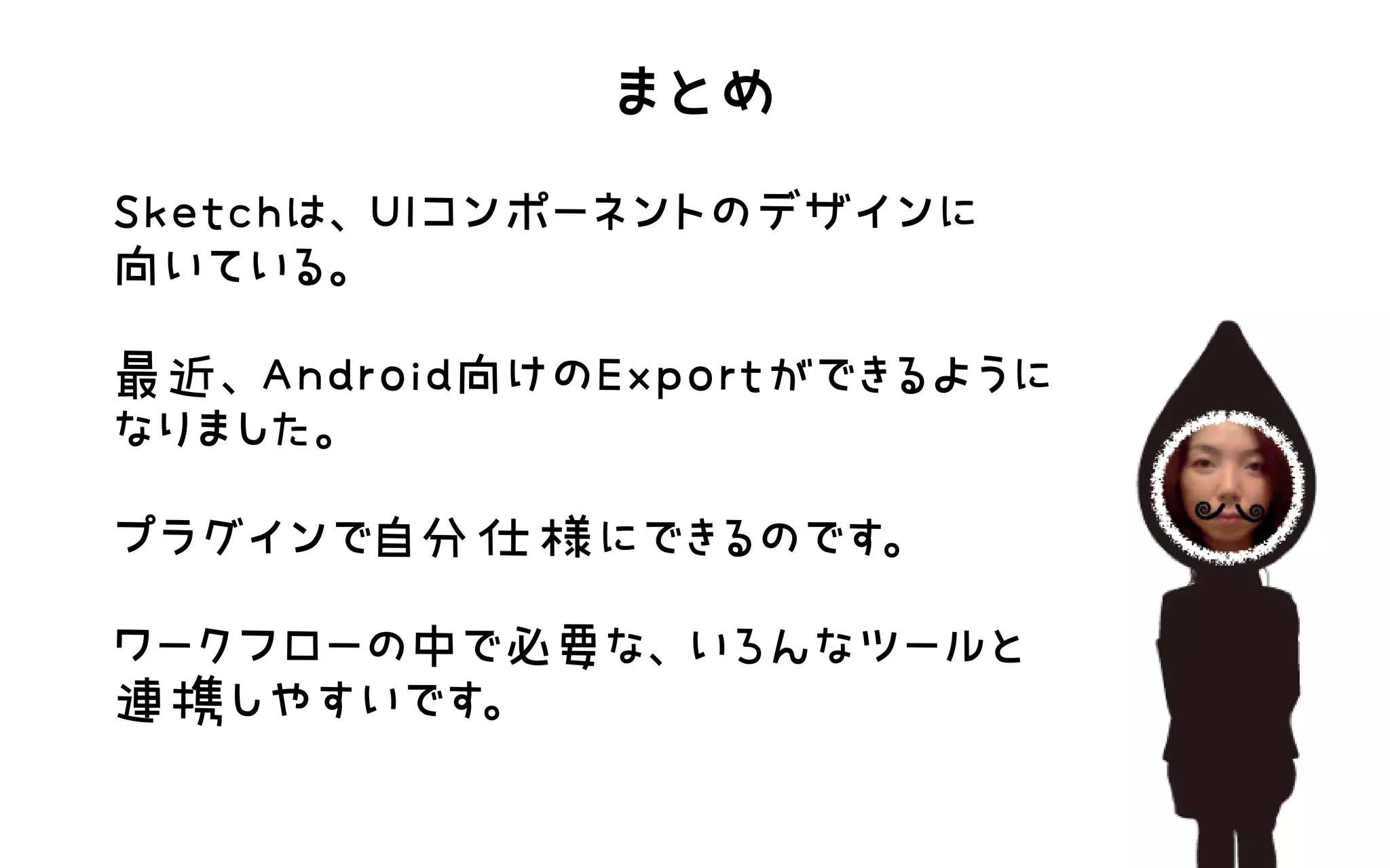 まとめ
Sketchは、UIコンポーネントのデザインに 向いている。  最近、Android向けのExportができるようになりました。  プラグインで自分仕様にできるのです。  ワークフローの中で必要な、いろんなツールと連携しやすいです。  
 