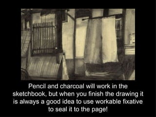 Pencil and charcoal will work in the sketchbook, but when you finish the drawing it is always a good idea to use workable fixative to seal it to the page! 