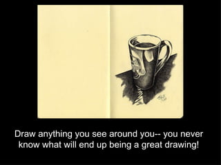 Draw anything you see around you-- you never know what will end up being a great drawing! 