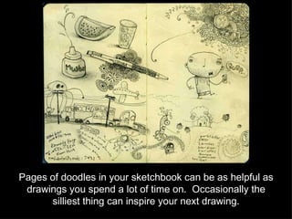 Pages of doodles in your sketchbook can be as helpful as drawings you spend a lot of time on.  Occasionally the silliest thing can inspire your next drawing. 