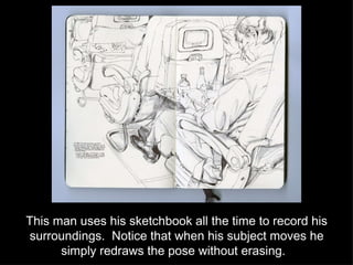 This man uses his sketchbook all the time to record his surroundings.  Notice that when his subject moves he simply redraws the pose without erasing.  