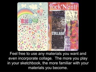 Feel free to use any materials you want and even incorporate collage.  The more you play in your sketchbook, the more familiar with your materials you become. 
