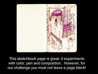 This sketchbook page is great- it experiments with color, pen and composition.  However, for our challenge you must not leave a page blank! 