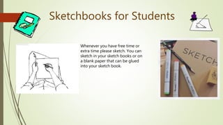 Sketchbooks for Students
Whenever you have free time or
extra time please sketch. You can
sketch in your sketch books or on
a blank paper that can be glued
into your sketch book.
 