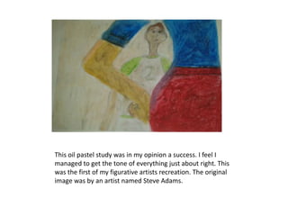 This oil pastel study was in my opinion a success. I feel I
managed to get the tone of everything just about right. This
was the first of my figurative artists recreation. The original
image was by an artist named Steve Adams.
 