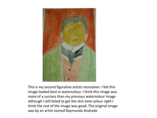 This is my second figurative artists recreation. I felt this
image looked best in watercolour. I think this image was
more of a success than my previous watercolour image
although I still failed to get the skin tone colour right I
think the rest of the image was good. The original image
was by an artist named Raymundo Andrade
 