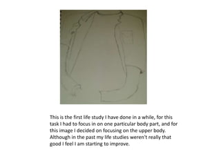 This is the first life study I have done in a while, for this
task I had to focus in on one particular body part, and for
this image I decided on focusing on the upper body.
Although in the past my life studies weren't really that
good I feel I am starting to improve.
 