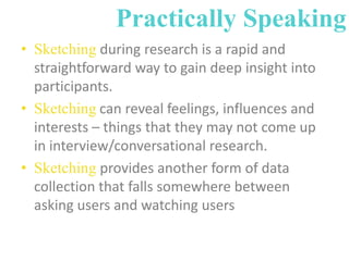 Practically Speaking
• Sketching during research is a rapid and
straightforward way to gain deep insight into
participants.
• Sketching can reveal feelings, influences and
interests – things that they may not come up
in interview/conversational research.
• Sketching provides another form of data
collection that falls somewhere between
asking users and watching users

 