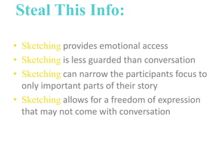 Steal This Info:
• Sketching provides emotional access
• Sketching is less guarded than conversation
• Sketching can narrow the participants focus to
only important parts of their story
• Sketching allows for a freedom of expression
that may not come with conversation

 
