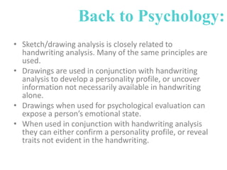 Back to Psychology:
• Sketch/drawing analysis is closely related to
handwriting analysis. Many of the same principles are
used.
• Drawings are used in conjunction with handwriting
analysis to develop a personality profile, or uncover
information not necessarily available in handwriting
alone.
• Drawings when used for psychological evaluation can
expose a person’s emotional state.
• When used in conjunction with handwriting analysis
they can either confirm a personality profile, or reveal
traits not evident in the handwriting.

 