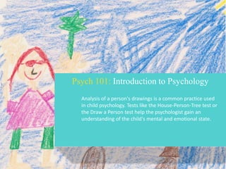 Psych 101: Introduction to Psychology
Analysis of a person's drawings is a common practice used
in child psychology. Tests like the House-Person-Tree test or
the Draw a Person test help the psychologist gain an
understanding of the child's mental and emotional state.

 