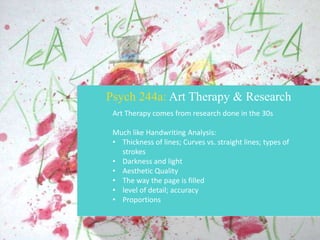 Psych 244a: Art Therapy & Research
Art Therapy comes from research done in the 30s
Much like Handwriting Analysis:
• Thickness of lines; Curves vs. straight lines; types of
strokes
• Darkness and light
• Aesthetic Quality
• The way the page is filled
• level of detail; accuracy
• Proportions

 