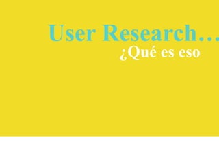 User Research…
¿Qué es eso

 