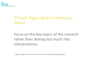 So…
If Uncle Siggy can get it wrong you
should:
Focus on the key topics of the research
rather than delving too much into
interpretation.
…but it doesn’t hurt to learn more about the methods!

 