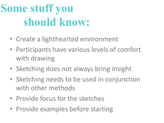 Some stuff you
should know:
• Create a lighthearted environment
• Participants have various levels of comfort
with drawing
• Sketching does not always bring insight
• Sketching needs to be used in conjunction
with other methods
• Provide focus for the sketches
• Provide examples before starting

 