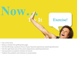 Now…

Try It

•
•
•
•
•
•

Exercise!

Set a time limit.
Draw a vertical line splitting the page.
On the left draw a picture of one of your favorite experiences watching television.
On the right draw one of the worst experiences watching television.
Ask questions to explore emotion of events.
Explore the problem and solution in conversation.

 