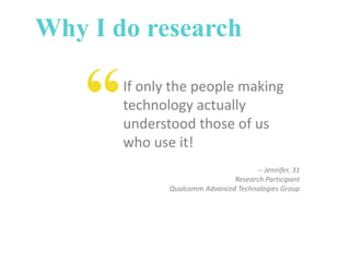 Why I do research

“

If only the people making
technology actually
understood those of us
who use it!
-- Jennifer, 31
Research Participant
Qualcomm Advanced Technologies Group

 