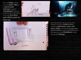 This is an image I want to
use in my music video as
an intertextual
reference to the film
“FlashDance” however
instead of water I will use flour
as it’ll make less
             mess
and will be easier to
clean up.
                                    This is the location I will use to do all of my
                                    filming as it can act as multiple locations
                                    including a performance         space and
                                    dance studio. I will also take advantage of the
                                    professional lighting to create similar lights used in
                                    the image above, from Flashdance, but also
                                    from the film   Chicago.
 