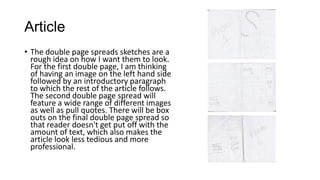 Article
• The double page spreads sketches are a
rough idea on how I want them to look.
For the first double page, I am thinking
of having an image on the left hand side
followed by an introductory paragraph
to which the rest of the article follows.
The second double page spread will
feature a wide range of different images
as well as pull quotes. There will be box
outs on the final double page spread so
that reader doesn't get put off with the
amount of text, which also makes the
article look less tedious and more
professional.

 