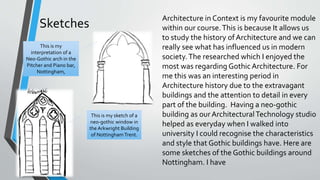 Sketches
Architecture in Context is my favourite module
within our course.This is because It allows us
to study the history ofArchitecture and we can
really see what has influenced us in modern
society.The researched which I enjoyed the
most was regarding Gothic Architecture. For
me this was an interesting period in
Architecture history due to the extravagant
buildings and the attention to detail in every
part of the building. Having a neo-gothic
building as ourArchitecturalTechnology studio
helped as everyday when I walked into
university I could recognise the characteristics
and style that Gothic buildings have. Here are
some sketches of the Gothic buildings around
Nottingham. I have
This is my
interpretation of a
Neo-Gothic arch in the
Pitcher and Piano bar,
Nottingham,
This is my sketch of a
neo-gothic window in
the Arkwright Building
of NottinghamTrent.
 