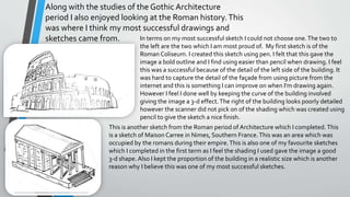 Along with the studies of the Gothic Architecture
period I also enjoyed looking at the Roman history.This
was where I think my most successful drawings and
sketches came from. In terms on my most successful sketch I could not choose one.The two to
the left are the two which I am most proud of. My first sketch is of the
Roman Coliseum. I created this sketch using pen. I felt that this gave the
image a bold outline and I find using easier than pencil when drawing. I feel
this was a successful because of the detail of the left side of the building. It
was hard to capture the detail of the façade from using picture from the
internet and this is something I can improve on when I'm drawing again.
However I feel I done well by keeping the curve of the building involved
giving the image a 3-d effect.The right of the building looks poorly detailed
however the scanner did not pick on of the shading which was created using
pencil to give the sketch a nice finish.
This is another sketch from the Roman period of Architecture which I completed.This
is a sketch of Maison Carree in Nimes, Southern France.This was an area which was
occupied by the romans during their empire.This is also one of my favourite sketches
which I completed in the first term as I feel the shading I used gave the image a good
3-d shape. Also I kept the proportion of the building in a realistic size which is another
reason why I believe this was one of my most successful sketches.
 