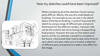 How my sketches could have been improved?
While completing all of the sketches I found various
parts difficult. Mainly, this was the small details on
buildings. For example as you can see in the sketch
below of the Byron Building. I could of improved this
sketch by using a range of different pen and pencil
thicknesses for the different renders. However I did
not do this and this led me to having a disappointing
final product. However this was my first sketch and I
learnt a lot for my sketches I needed to complete in
the future. I discovered that I had to take more time on
each sketch and also make sure in involve a selection
of different pens and pencils to create a nice effect for
the image.
 