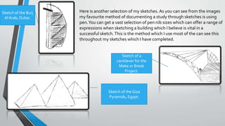 Here is another selection of my sketches. As you can see from the images
my favourite method of documenting a study through sketches is using
pen.You can get a vast selection of pen nib sizes which can offer a range of
expressions when sketching a building which I believe is vital in a
successful sketch.This is the method which I use most of the can see this
throughout my sketches which I have completed.
Sketch of a
cantilever for the
Make or Break
Project.
Sketch of the Burj
Al Arab, Dubai.
Sketch of the Giza
Pyramids, Egypt.
 