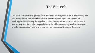 The Future?
The skills which I have gained from this task will help me a lot in the future, not
just in my life as a student but also in practice when I get the chance of
working in the industry. Being able to sketch down ideas is a very important
part of anyArchitects job as you have to be able to come up with solutions to
problems on and off site and these can be expressed through sketches.
 