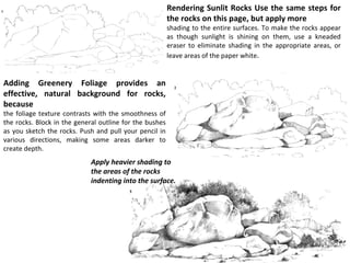 Rendering Sunlit Rocks Use the same steps for the rocks on this page, but apply more shading to the entire surfaces. To make the rocks appear as though sunlight is shining on them, use a kneaded eraser to eliminate shading in the appropriate areas, or leave areas of the paper white . Adding Greenery Foliage provides an effective, natural background for rocks, because the foliage texture contrasts with the smoothness of the rocks. Block in the general outline for the bushes as you sketch the rocks. Push and pull your pencil in various directions, making some areas darker to create depth. Apply heavier shading to the areas of the rocks indenting into the surface. 