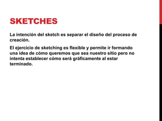 SKETCHES
La intención del sketch es separar el diseño del proceso de
creación.
El ejercicio de sketching es flexible y permite ir formando
una idea de cómo queremos que sea nuestro sitio pero no
intenta establecer cómo será gráficamente al estar
terminado.
 
