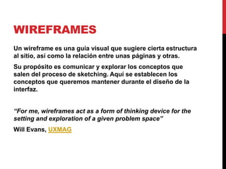 WIREFRAMES
Un wireframe es una guía visual que sugiere cierta estructura
al sitio, así como la relación entre unas páginas y otras.
Su propósito es comunicar y explorar los conceptos que
salen del proceso de sketching. Aquí se establecen los
conceptos que queremos mantener durante el diseño de la
interfaz.


“For me, wireframes act as a form of thinking device for the
setting and exploration of a given problem space”
Will Evans, UXMAG
 