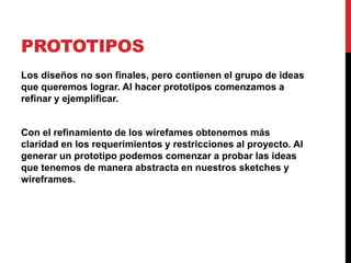 PROTOTIPOS
Los diseños no son finales, pero contienen el grupo de ideas
que queremos lograr. Al hacer prototipos comenzamos a
refinar y ejemplificar.


Con el refinamiento de los wirefames obtenemos más
claridad en los requerimientos y restricciones al proyecto. Al
generar un prototipo podemos comenzar a probar las ideas
que tenemos de manera abstracta en nuestros sketches y
wireframes.
 