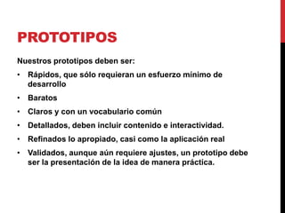 PROTOTIPOS
Nuestros prototipos deben ser:
• Rápidos, que sólo requieran un esfuerzo mínimo de
  desarrollo
• Baratos
• Claros y con un vocabulario común
• Detallados, deben incluir contenido e interactividad.
• Refinados lo apropiado, casi como la aplicación real
• Validados, aunque aún requiere ajustes, un prototipo debe
  ser la presentación de la idea de manera práctica.
 