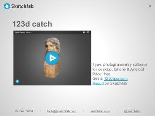 123d catch
October 2014 I hello@sketchfab.com I sketchfab.com I @sketchfab
Type: photogrammetry software
for desktop, Iphone & Android
Price: free
Get it: 123dapp.com
Result on Sketchfab
8
 