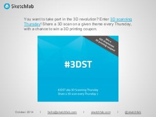 October 2014 I hello@sketchfab.com I sketchfab.com I @sketchfab
You want to take part in the 3D revolution? Enter 3D scanning
Thursday! Share a 3D scan on a given theme every Thursday,
with a chance to win a 3D printing coupon.
 