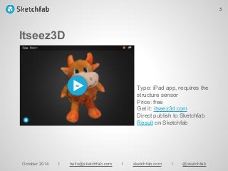 Itseez3D
October 2014 I hello@sketchfab.com I sketchfab.com I @sketchfab
Type: iPad app, requires the
structure sensor
Price: free
Get it: itseez3d.com
Direct publish to Sketchfab
Result on Sketchfab
5
 