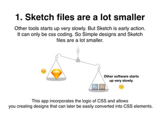 1. Sketch ﬁles are a lot smaller
Other tools starts up very slowly. But Sketch is early action.
It can only be css coding. So Simple designs and Sketch
ﬁles are a lot smaller.
🙁
😚
Other software starts
up very slowly.
This app incorporates the logic of CSS and allows
you creating designs that can later be easily converted into CSS elements.
 