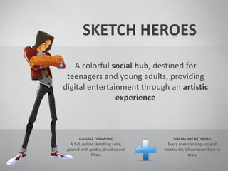 SKETCH HEROES
A colorful social hub, destined for
teenagers and young adults, providing
digital entertainment through an artistic
experience
CASUAL DRAWING
A full, online sketching suite,
geared with guides, Brushes and
filters
SOCIAL MENTORING
Every user can step-up and
mentor his followers on how to
draw
 