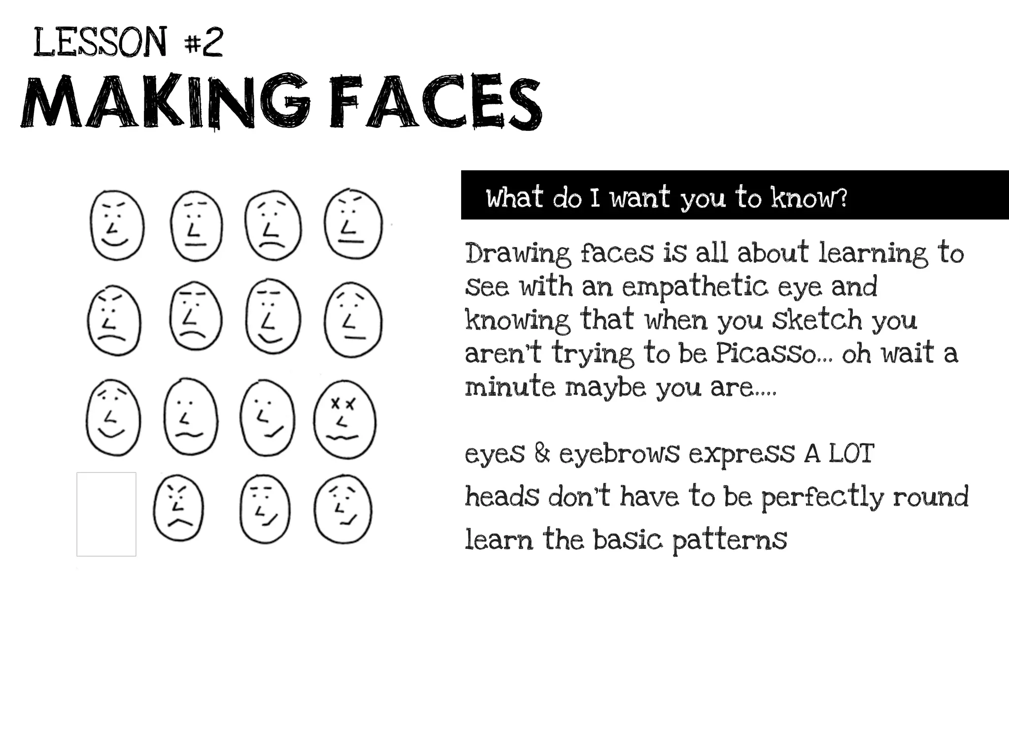 LESSON #2

MAKING FACES
             What do I want you to know?

            Drawing faces is all about learning to
            see with an empathetic eye and
            knowing that when you sketch you
            aren’t trying to be Picasso... oh wait a
            minute maybe you are....


            eyes & eyebrows express A LOT

            heads don’t have to be perfectly round

            learn the basic patterns
 