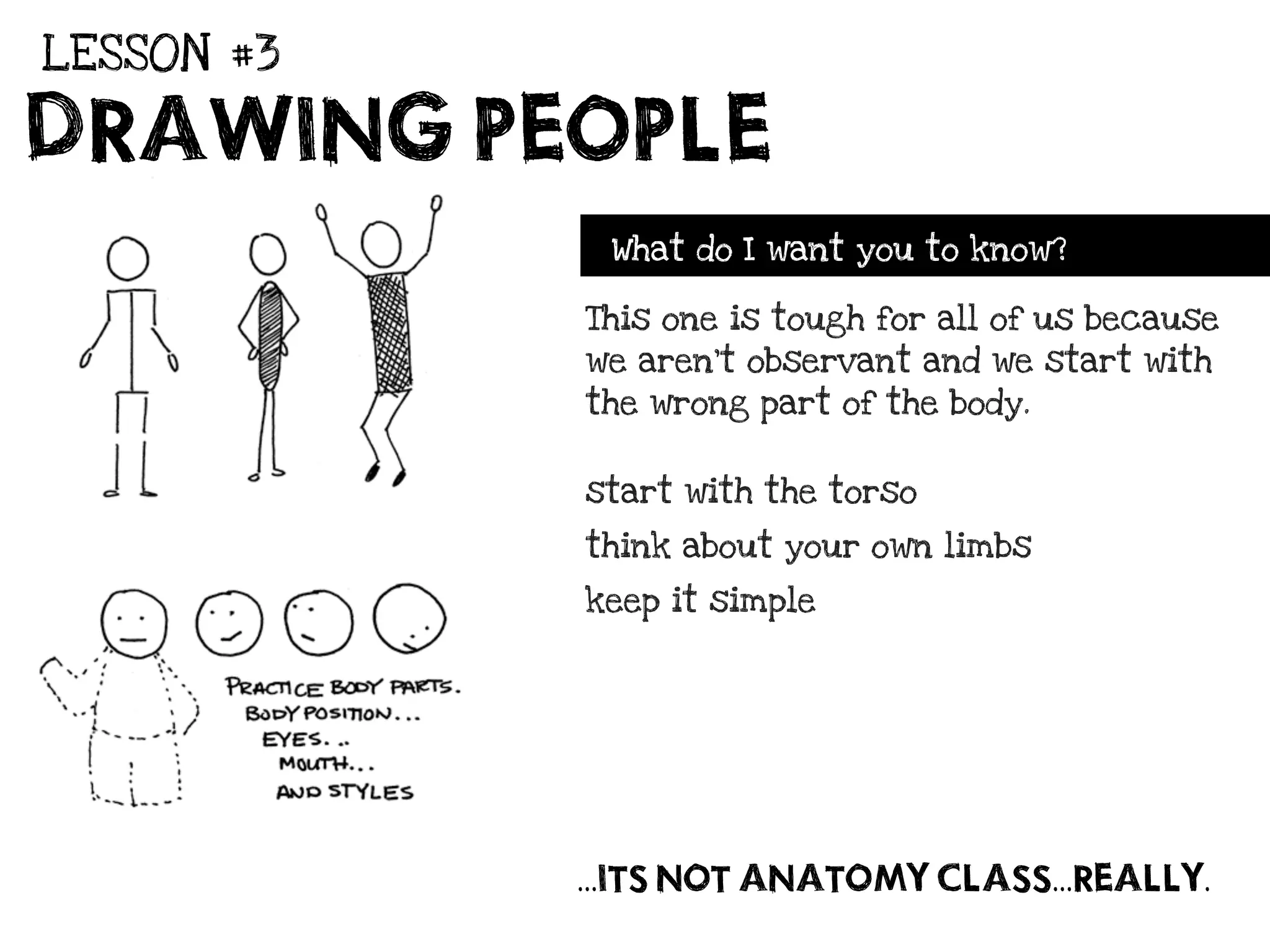 LESSON #3

DRAWING PEOPLE
             What do I want you to know?

            This one is tough for all of us because
            we aren’t observant and we start with
            the wrong part of the body.


            start with the torso

            think about your own limbs

            keep it simple




            ...ITS NOT ANATOMY CLASS...REALLY.
 