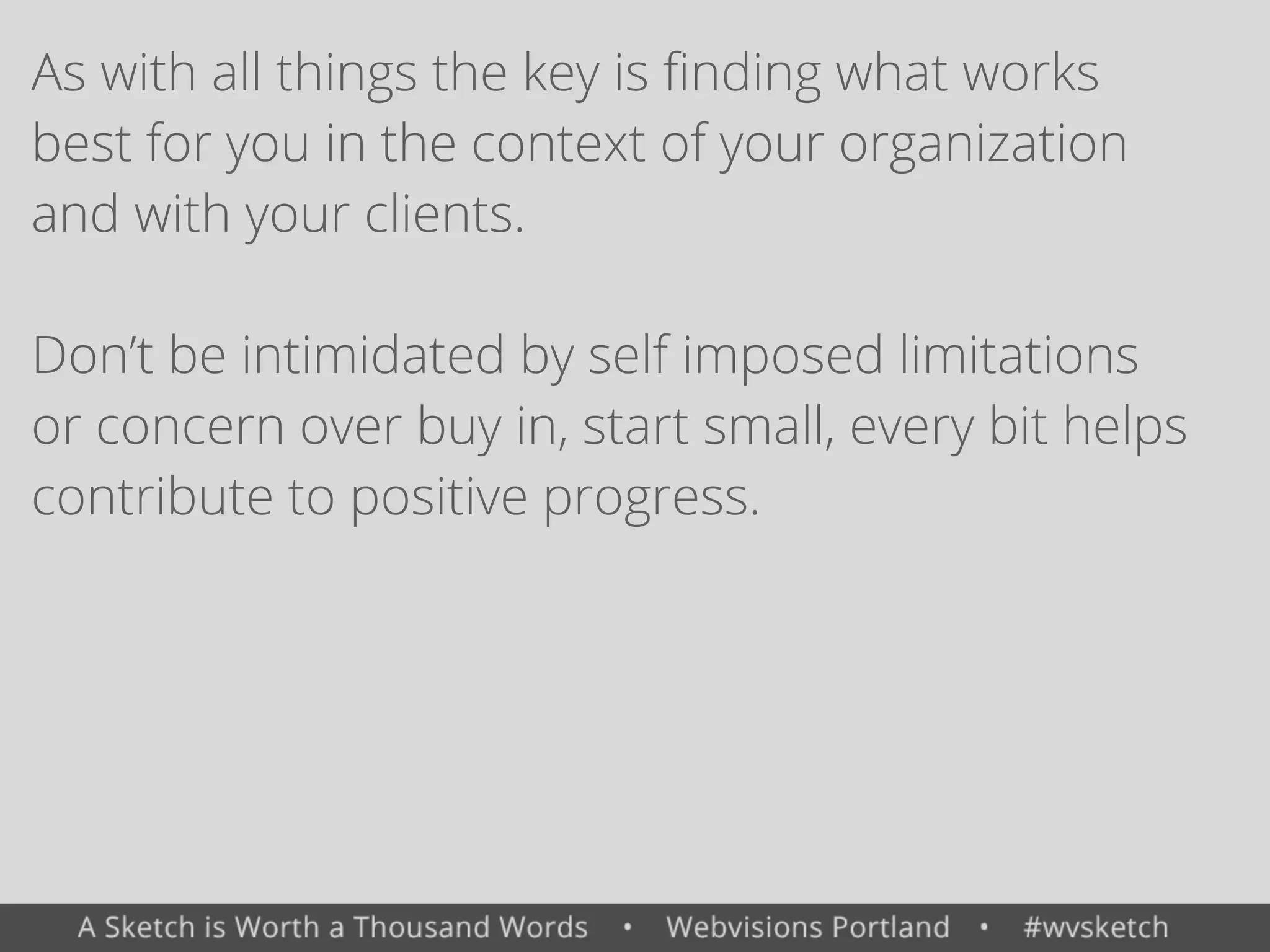 As with all things the key is ﬁnding what works
best for you in the context of your organization
and with your clients.
Don&rsquo;t be intimidated by self imposed limitations
or concern over buy in, start small, every bit helps
contribute to positive progress.
 