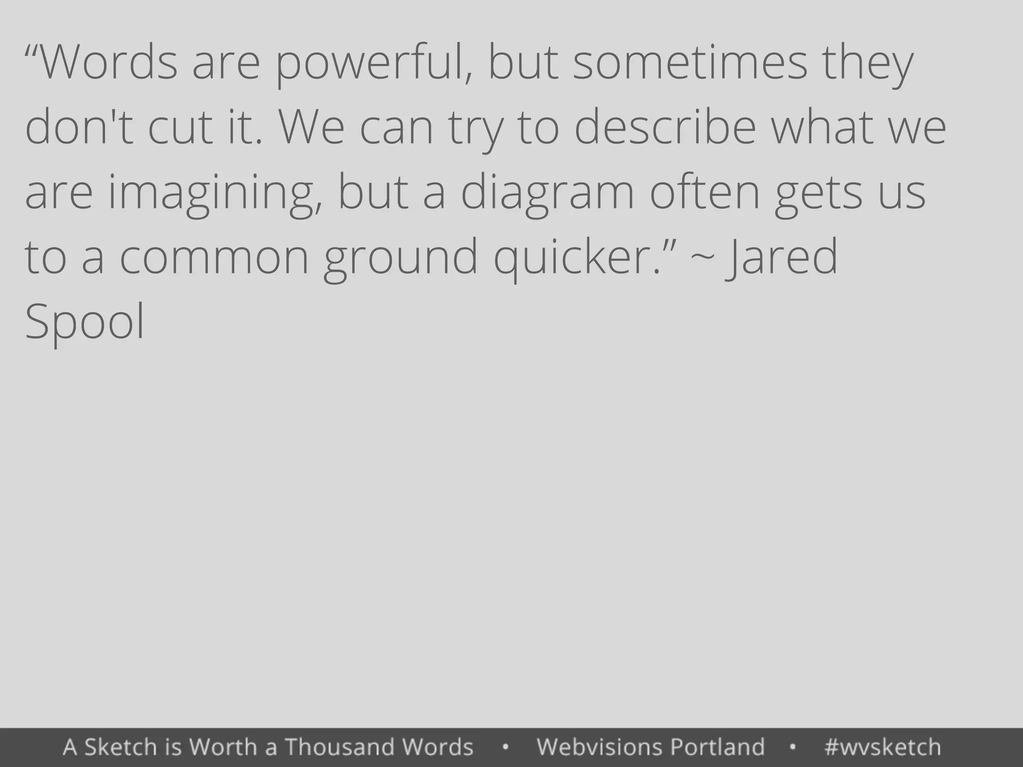 &ldquo;Words are powerful, but sometimes they
don't cut it. We can try to describe what we
are imagining, but a diagram often gets us
to a common ground quicker.&rdquo; ~ Jared
Spool
 