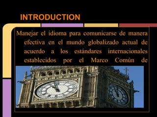 INTRODUCTION
Manejar el idioma para comunicarse de manera
  efectiva en el mundo globalizado actual de
  acuerdo a los estándares internacionales
  establecidos por el Marco Común de
  Referencia
 