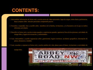 CONTENTS:
1. Intercambiar información de forma oral y escrita acerca de: datos personales, lugar de origen, rutina diaria, preferencias,
        hacer compras sobre artículos personales comparando precios.

2. Escuchar y responder, leer y escribir sobre miembros de la familia, invitaciones, y la frecuencia con la que se realiza
       diferentes actividades.

3. Describir en forma oral y escrita eventos pasados y experiencias pasadas, apariencia física de las personas, actividades de
       tiempo libre y lugares de recreación, y enfermedades.

4. Leer, intercambiar y escribir sugerencias sobre: gastronomía, lugares turísticos, accidentes geográficos, descripción de
       países, distancias y medidas

5. Leer, escuchar y expresar en forma oral y escrita cambios de vida, planes para el futuro, invitaciones y actividades de

       tiempo libre.
 