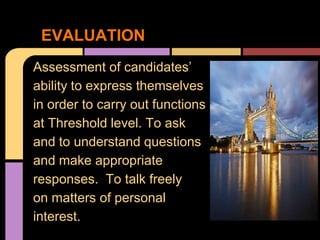 EVALUATION
Assessment of candidates’
ability to express themselves
in order to carry out functions
at Threshold level. To ask
and to understand questions
and make appropriate
responses. To talk freely
on matters of personal
interest.
 