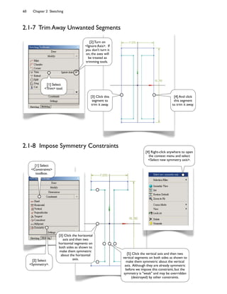 60 Chapter 2 Sketching
2.1-7 Trim Away Unwanted Segments
[3] Click this
segment to
trim it away.
[4] And click
this segment
to trim it away.
[1] Select
<Trim> tool.
[2] Turn on
<Ignore Axis>. If
you don't turn it
on, the axes will
be treated as
trimming tools.
2.1-8 Impose Symmetry Constraints
[2] Select
<Symmetry>.
[3] Click the horizontal
axis and then two
horizontal segments on
both sides as shown to
make them symmetric
about the horizontal
axis.
[1] Select
<Constraints>
toolbox.
[4] Right-click anywhere to open
the context menu and select
<Select new symmetry axis>.
[5] Click the vertical axis and then two
vertical segments on both sides as shown to
make them symmetric about the vertical
axis. Although they are already symmetric
before we impose this constraint, but the
symmetry is "weak" and may be overridden
(destroyed) by other constraints.
 